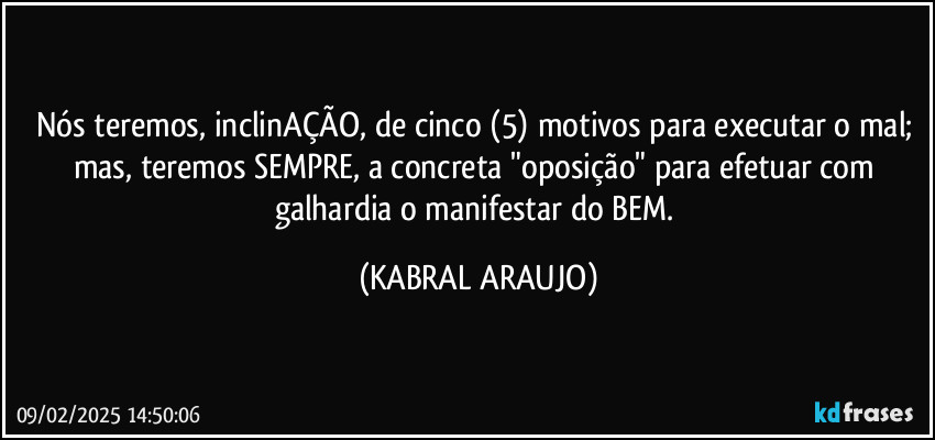Nós teremos, inclinAÇÃO, de cinco (5) motivos para executar o mal; mas, teremos SEMPRE, a concreta "oposição" para efetuar com galhardia o  manifestar do BEM. (KABRAL ARAUJO)