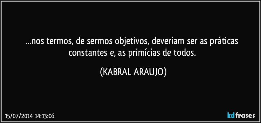 ...nos termos, de sermos objetivos, deveriam ser as práticas constantes e, as primícias de todos. (KABRAL ARAUJO)