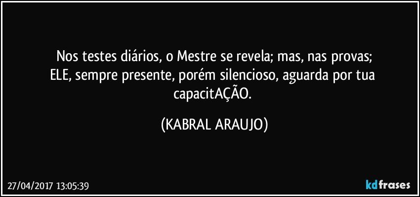 Nos testes diários, o Mestre se revela; mas, nas provas;
ELE, sempre presente, porém silencioso, aguarda por tua capacitAÇÃO. (KABRAL ARAUJO)