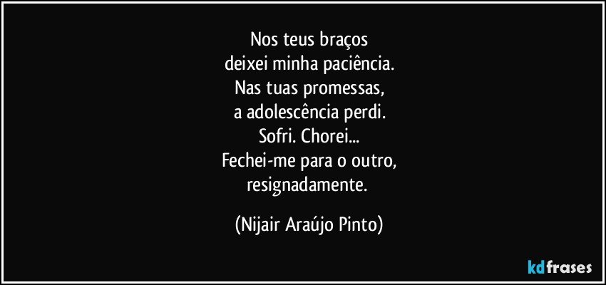 Nos teus braços
deixei minha paciência.
Nas tuas promessas,
a adolescência perdi.
Sofri. Chorei...
Fechei-me para o outro,
resignadamente. (Nijair Araújo Pinto)