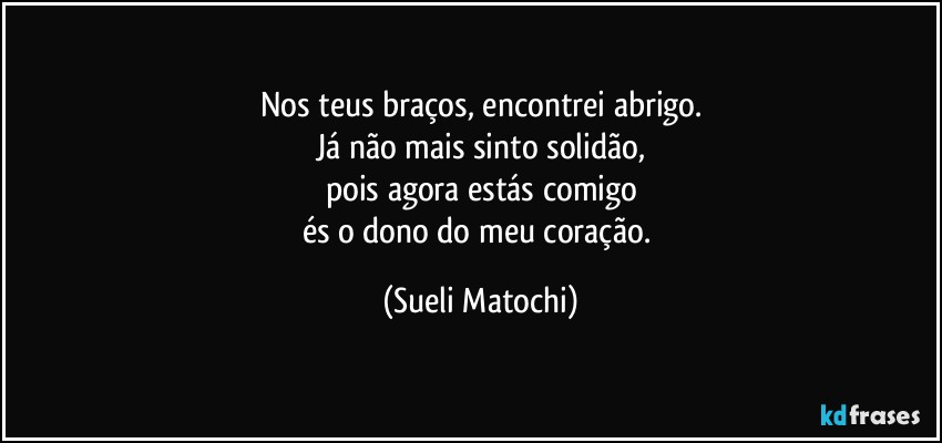 Nos teus braços, encontrei abrigo.
Já não mais sinto solidão,
pois agora estás comigo
és o dono do meu coração. (Sueli Matochi)