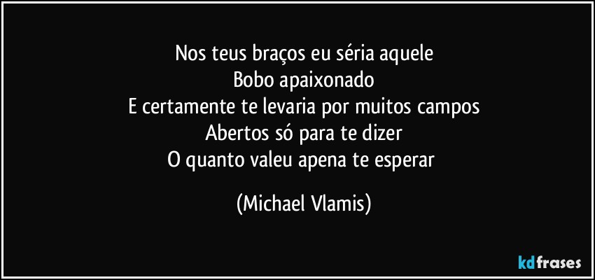 Nos teus braços eu séria aquele
Bobo apaixonado
E certamente te levaria por muitos campos
Abertos só para te dizer
O quanto valeu apena te esperar (Michael Vlamis)