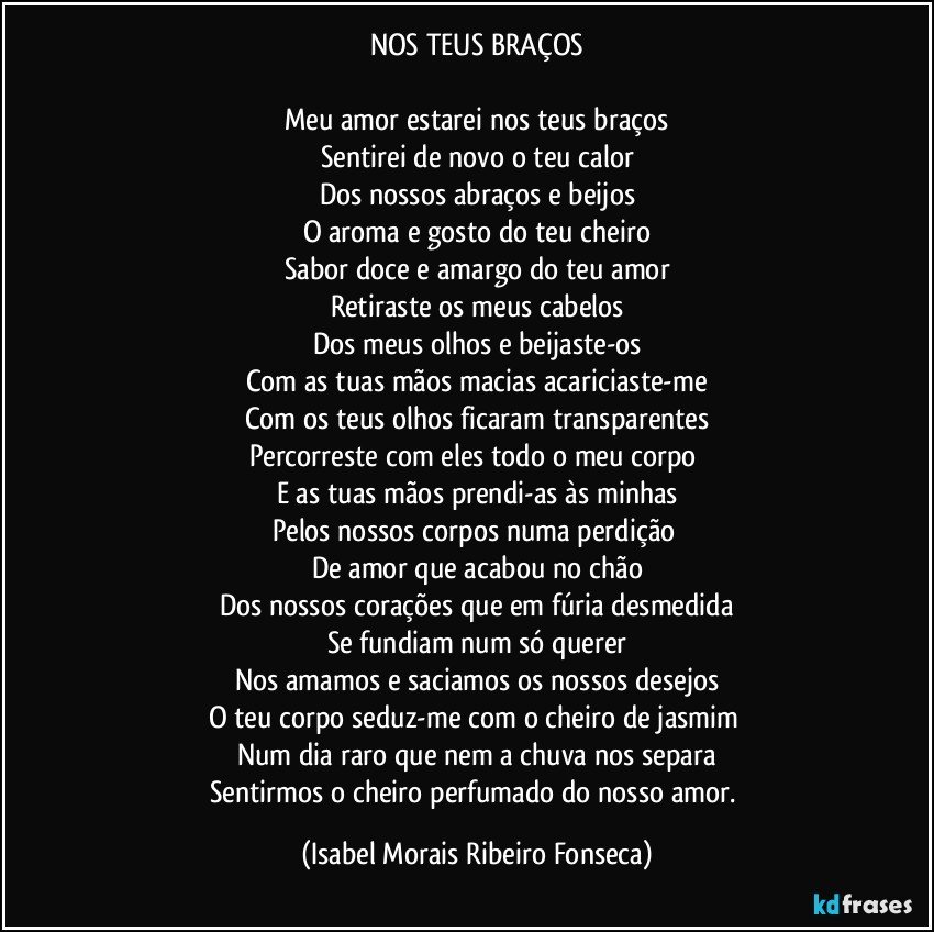 NOS TEUS BRAÇOS
Meu amor estarei nos teus braços
Sentirei de novo o teu calor
Dos nossos abraços e beijos
O aroma e gosto do teu cheiro
Sabor doce e amargo do teu amor
Retiraste os meus cabelos
Dos meus olhos e beijaste-os
Com as tuas mãos macias acariciaste-me
Com os teus olhos ficaram transparentes
Percorreste com eles todo o meu corpo
E as tuas mãos prendi-as às minhas
Pelos nossos corpos numa perdição
De amor que acabou no chão
Dos nossos corações que em fúria desmedida
Se fundiam num só querer
Nos amamos e saciamos os nossos desejos
O teu corpo seduz-me com o cheiro de jasmim
Num dia raro que nem a chuva nos separa
Sentirmos o cheiro perfumado do nosso amor. (Isabel Morais Ribeiro Fonseca)