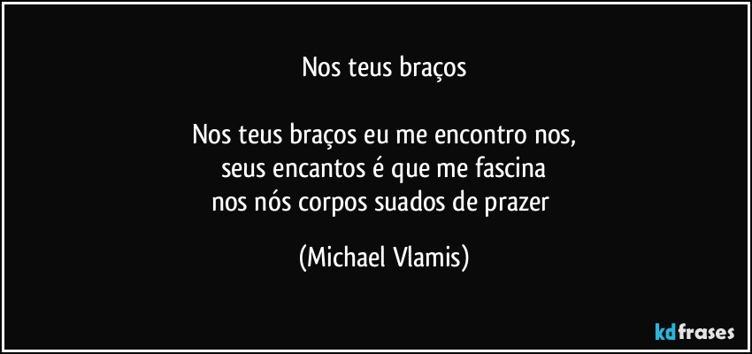 Nos teus braços

Nos teus braços eu me encontro nos,
seus encantos é que me fascina
nos nós corpos suados de prazer (Michael Vlamis)