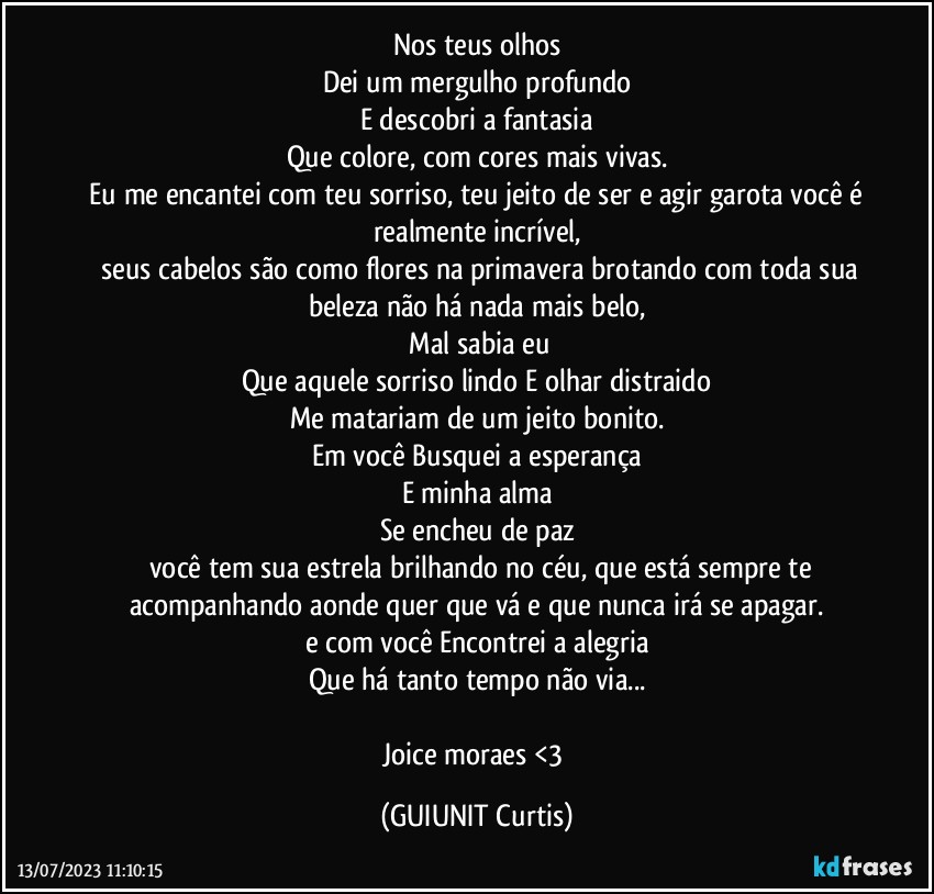 Nos teus olhos
Dei um mergulho profundo
E descobri a fantasia
Que colore, com cores mais vivas.
‌Eu me encantei com teu sorriso, teu jeito de ser e agir garota você é realmente incrível,
‌ seus cabelos são como flores na primavera brotando com toda sua beleza não há nada mais belo,
‌Mal sabia eu
Que aquele sorriso lindo E olhar distraido
Me matariam de um jeito bonito.
Em você Busquei a esperança
E minha alma
Se encheu de paz
‌ você tem sua estrela brilhando no céu, que está sempre te acompanhando aonde quer que vá e que nunca irá se apagar.
e com você Encontrei a alegria
Que há tanto tempo não via...

Joice moraes <3 (GUIUNIT Curtis)