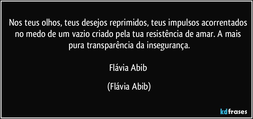 Nos teus olhos, teus desejos reprimidos, teus impulsos acorrentados no medo de um vazio criado pela tua resistência de amar. A mais pura transparência da insegurança.

Flávia Abib (Flávia Abib)