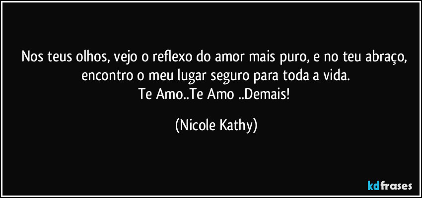 Nos teus olhos, vejo o reflexo do amor mais puro, e no teu abraço, encontro o meu lugar seguro para toda a vida.
Te Amo..Te Amo ..Demais! (Nicole Kathy)