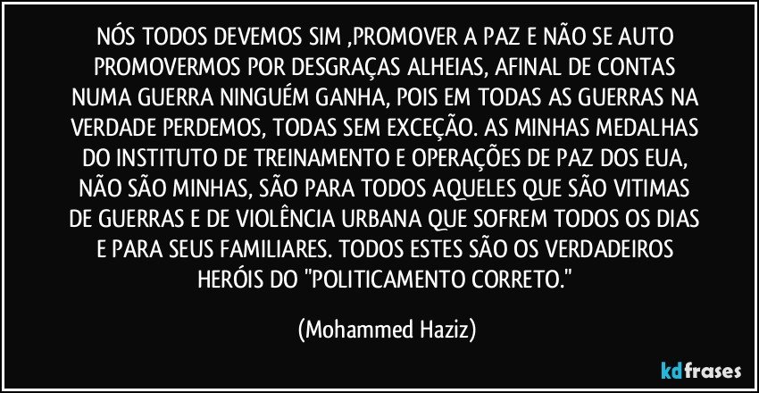 NÓS TODOS DEVEMOS SIM ,PROMOVER A PAZ E NÃO SE AUTO PROMOVERMOS POR DESGRAÇAS ALHEIAS, AFINAL DE CONTAS NUMA GUERRA NINGUÉM GANHA, POIS EM TODAS AS GUERRAS NA VERDADE PERDEMOS, TODAS SEM EXCEÇÃO.  AS MINHAS MEDALHAS DO INSTITUTO DE TREINAMENTO E OPERAÇÕES DE PAZ DOS EUA, NÃO SÃO MINHAS, SÃO PARA TODOS AQUELES QUE SÃO VITIMAS DE GUERRAS E DE VIOLÊNCIA URBANA QUE SOFREM TODOS OS DIAS E PARA SEUS FAMILIARES. TODOS ESTES SÃO OS VERDADEIROS HERÓIS DO "POLITICAMENTO CORRETO." (Mohammed Haziz)