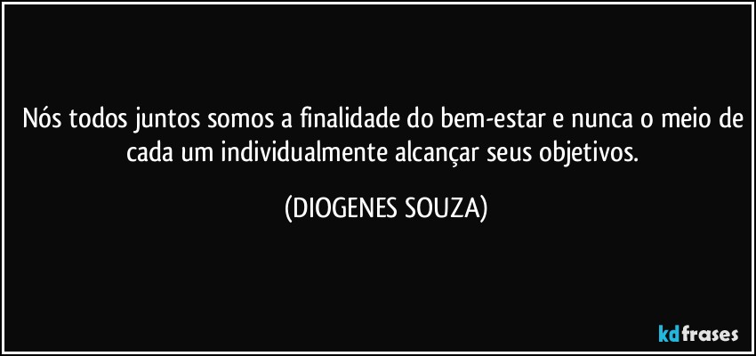 Nós todos juntos somos a finalidade do bem-estar e nunca o meio de cada um individualmente alcançar seus objetivos. (DIOGENES SOUZA)