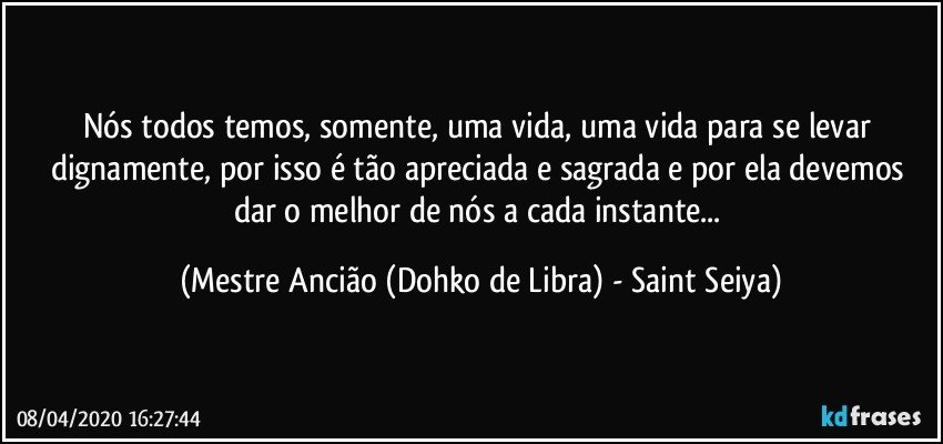 Nós todos temos, somente, uma vida, uma vida para se levar dignamente, por isso é tão apreciada e sagrada e por ela devemos dar o melhor de nós a cada instante... (Mestre Ancião (Dohko de Libra) - Saint Seiya)