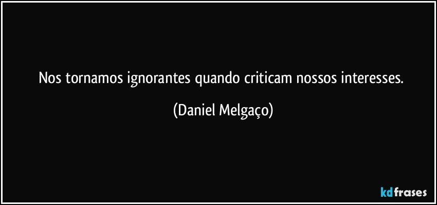 Nos tornamos ignorantes quando criticam nossos interesses. (Daniel Melgaço)