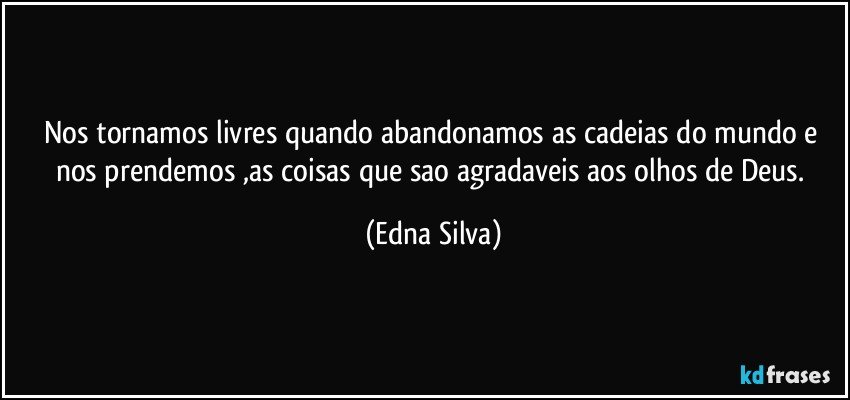 Nos tornamos livres quando abandonamos as cadeias do mundo e nos prendemos ,as coisas que sao agradaveis aos olhos de Deus. (Edna Silva)