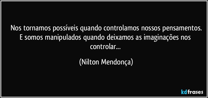 Nos tornamos possíveis quando controlamos nossos pensamentos.
E somos manipulados quando deixamos as imaginações nos controlar... (Nilton Mendonça)