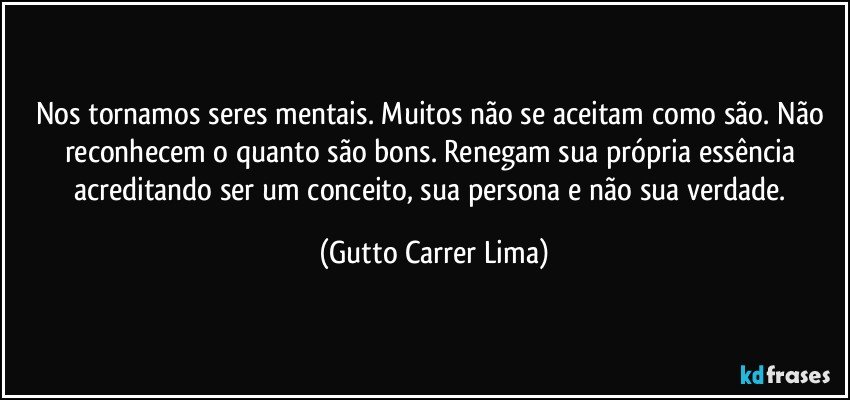 Nos tornamos seres mentais. Muitos não se aceitam como são. Não reconhecem o quanto são bons. Renegam sua própria essência acreditando ser um conceito, sua persona e não sua verdade. (Gutto Carrer Lima)