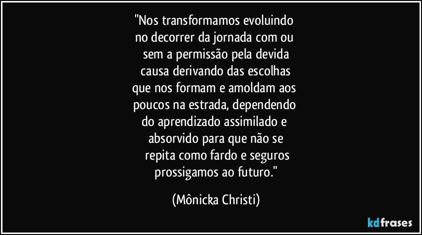 "Nos transformamos evoluindo 
no decorrer da jornada com ou 
sem a permissão pela devida
 causa derivando das escolhas 
que nos formam e amoldam aos 
poucos na estrada, dependendo 
do aprendizado assimilado e 
absorvido para que não se
 repita como fardo e seguros
 prossigamos ao futuro." (Mônicka Christi)