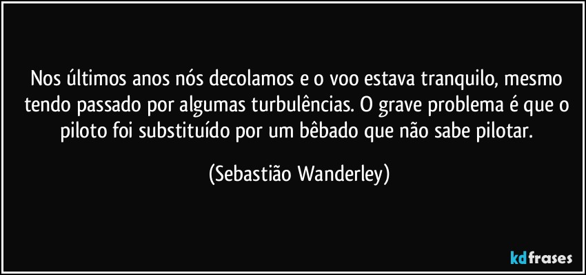 Nos últimos anos nós decolamos e o voo estava tranquilo, mesmo tendo passado por algumas turbulências. O grave problema é que o piloto foi substituído por um bêbado que não sabe pilotar. (Sebastião Wanderley)