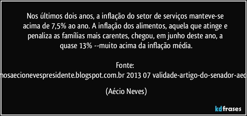 Nos últimos dois anos, a inflação do setor de serviços manteve-se acima de 7,5% ao ano. A inflação dos alimentos, aquela que atinge e penaliza as famílias mais carentes, chegou, em junho deste ano, a quase 13% --muito acima da inflação média.

Fonte: http://queremosaecionevespresidente.blogspot.com.br/2013/07/validade-artigo-do-senador-aecio-neves.html (Aécio Neves)