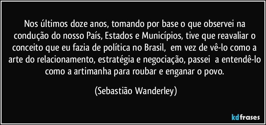 Nos últimos doze anos, tomando por base o que observei na condução do nosso País, Estados e Municípios, tive que reavaliar o conceito que eu fazia de política no Brasil, em vez de vê-lo como a arte do relacionamento, estratégia e negociação, passei a entendê-lo como a artimanha para roubar e enganar o povo. (Sebastião Wanderley)