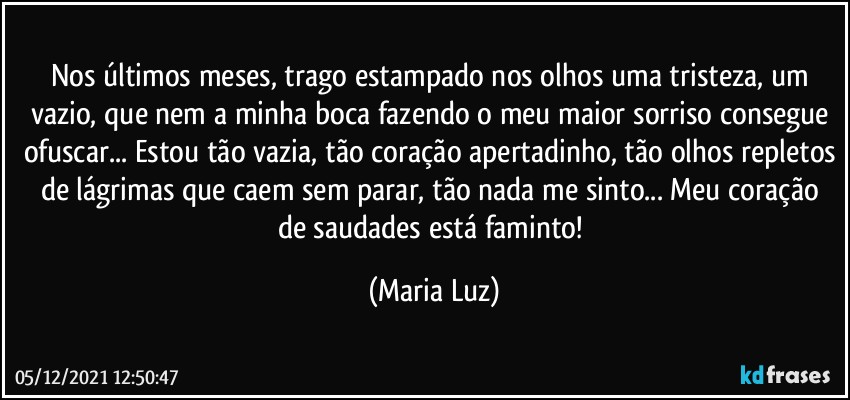 Nos últimos meses, trago estampado nos olhos uma tristeza, um vazio, que nem a minha boca fazendo o meu maior sorriso consegue ofuscar... Estou tão vazia, tão coração apertadinho, tão olhos repletos de lágrimas que caem sem parar, tão nada me sinto... Meu coração de saudades está faminto! (Maria Luz)