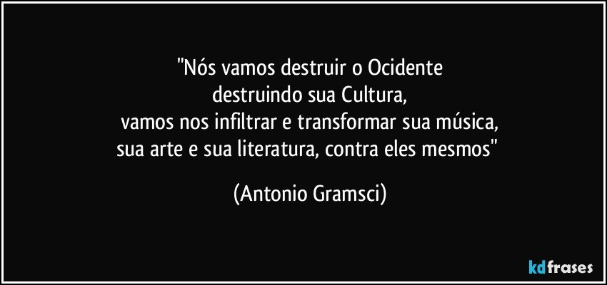 "Nós vamos destruir o Ocidente
destruindo sua Cultura,
vamos nos infiltrar e transformar sua música,
sua arte e sua literatura, contra eles mesmos" (Antonio Gramsci)