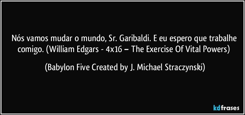 Nós vamos mudar o mundo, Sr. Garibaldi. E eu espero que trabalhe comigo. (William Edgars - 4x16 – The Exercise Of Vital Powers) (Babylon Five Created by J. Michael Straczynski)