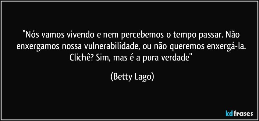 "Nós vamos vivendo e nem percebemos o tempo passar. Não enxergamos nossa vulnerabilidade, ou não queremos enxergá-la. Clichê? Sim, mas é a pura verdade" (Betty Lago)