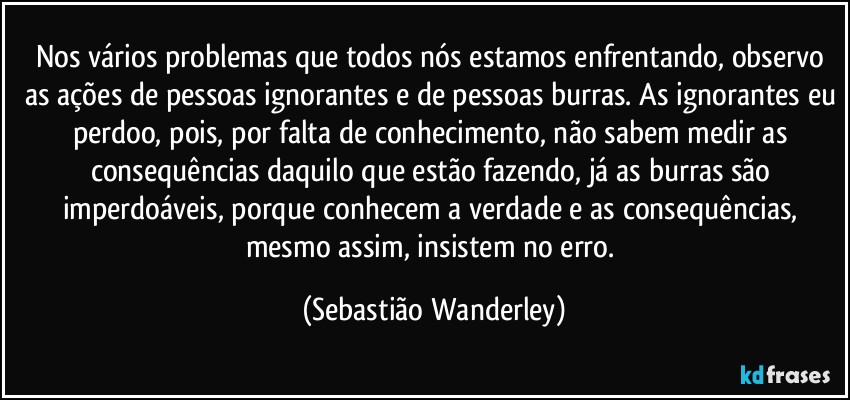 Nos vários problemas que todos nós estamos enfrentando, observo as ações de pessoas ignorantes e de pessoas burras. As ignorantes eu perdoo, pois, por falta de conhecimento, não sabem medir as consequências daquilo que estão fazendo, já as burras são imperdoáveis, porque conhecem a verdade e as consequências, mesmo assim, insistem no erro. (Sebastião Wanderley)