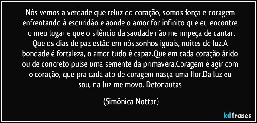 Nós vemos a verdade que reluz do coração, somos força e coragem enfrentando à escuridão e aonde o amor for infinito que eu encontre o meu lugar e que o silêncio da saudade não me impeça de cantar.
Que os dias de paz estão em nós,sonhos iguais, noites de luz.A bondade é fortaleza, o amor tudo é capaz.Que em cada coração árido ou de concreto pulse uma semente da primavera.Coragem é agir com o coração, que pra cada ato de coragem nasça uma flor.Da luz eu sou, na luz me movo. Detonautas (Simônica Nottar)