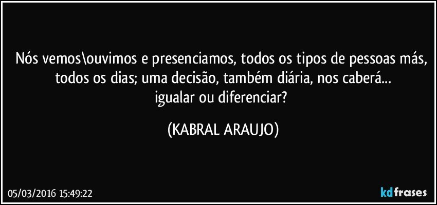 Nós vemos\ouvimos e presenciamos, todos os tipos de pessoas más, todos os dias; uma decisão, também diária, nos caberá...
igualar ou diferenciar? (KABRAL ARAUJO)