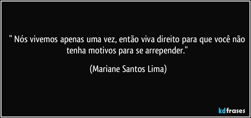 " Nós vivemos apenas uma vez, então viva direito para que você não tenha motivos para se arrepender." (Mariane Santos Lima)