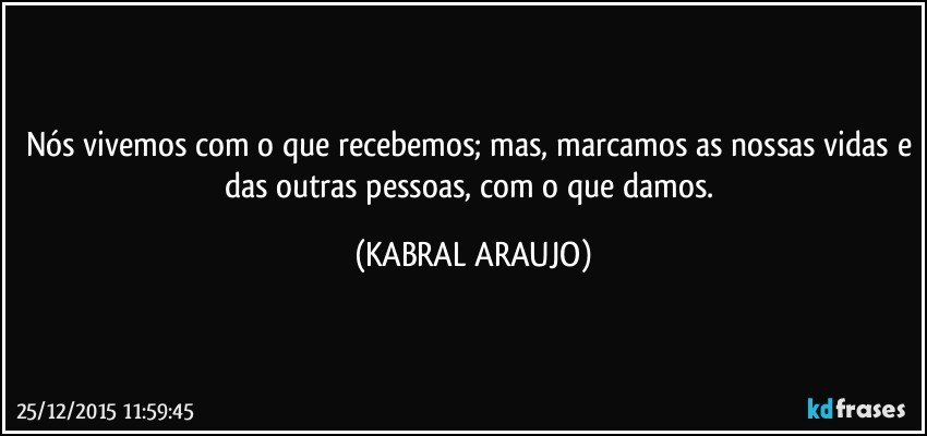 Nós vivemos com o que recebemos; mas, marcamos as nossas vidas e das outras pessoas, com o que damos. (KABRAL ARAUJO)