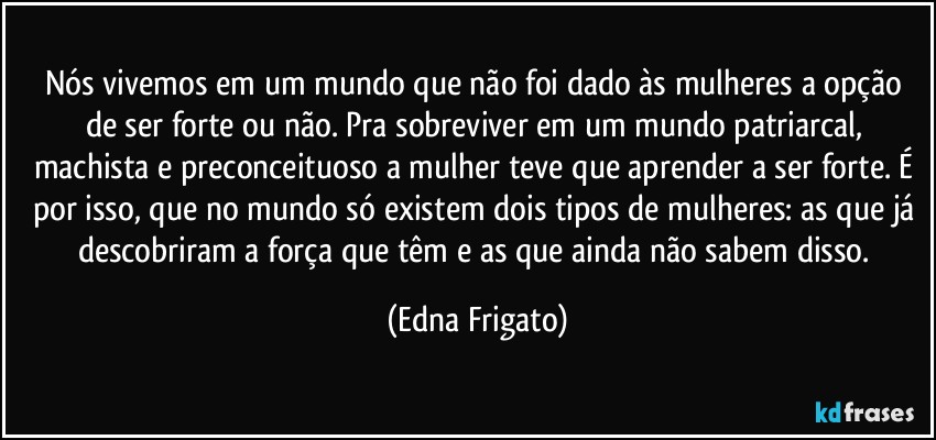 Nós vivemos em um mundo que não foi dado às mulheres a opção de ser forte ou não. Pra sobreviver em um mundo patriarcal, machista e preconceituoso a mulher teve que aprender a ser forte. É por isso, que no mundo só existem dois tipos de mulheres: as que já descobriram a força que têm e as que ainda não sabem disso. (Edna Frigato)