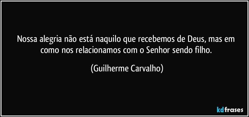 Nossa alegria não está naquilo que recebemos de Deus, mas em como nos relacionamos com o Senhor sendo filho. (Guilherme Carvalho)