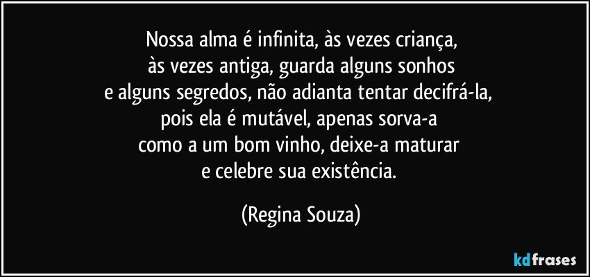 Nossa alma é infinita, às vezes criança,
às vezes antiga, guarda alguns sonhos
e alguns segredos, não adianta tentar decifrá-la, 
pois ela é mutável, apenas sorva-a 
como a um bom vinho, deixe-a maturar 
e celebre sua existência. (Regina Souza)