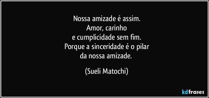 Nossa amizade é assim.
Amor, carinho
e cumplicidade sem fim.
Porque a sinceridade é o pilar
da nossa amizade. (Sueli Matochi)