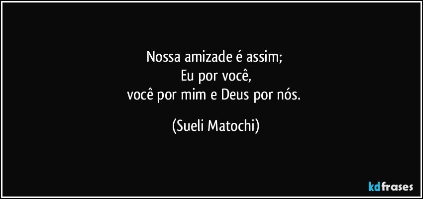 Nossa amizade é assim; 
Eu por você,
você por mim e Deus por nós. (Sueli Matochi)