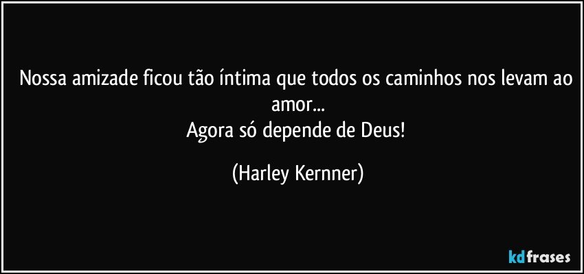 Nossa amizade ficou tão íntima que todos os caminhos nos levam ao amor...
Agora só depende de Deus! (Harley Kernner)