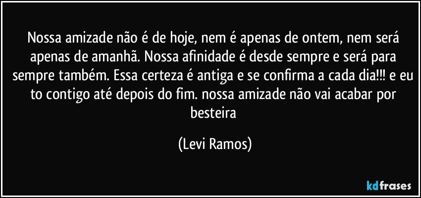 Nossa amizade não é de hoje, nem é apenas de ontem, nem será apenas de amanhã. Nossa afinidade é desde sempre e será para sempre também. Essa certeza é antiga e se confirma a cada dia!!! e eu to contigo até depois do fim. nossa amizade não vai acabar por besteira (Levi Ramos)