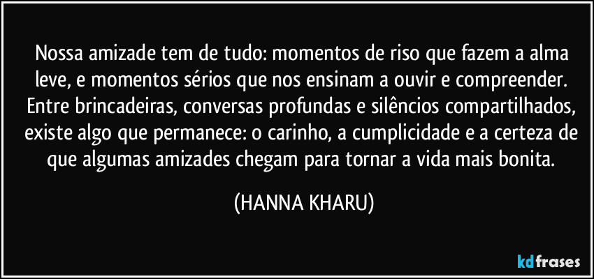 Nossa amizade tem de tudo: momentos de riso que fazem a alma leve, e momentos sérios que nos ensinam a ouvir e compreender. Entre brincadeiras, conversas profundas e silêncios compartilhados, existe algo que permanece: o carinho, a cumplicidade e a certeza de que algumas amizades chegam para tornar a vida mais bonita. (HANNA KHARU)
