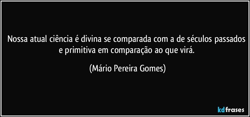 Nossa atual ciência é divina se comparada com a de séculos passados e primitiva em comparação ao que virá. (Mário Pereira Gomes)