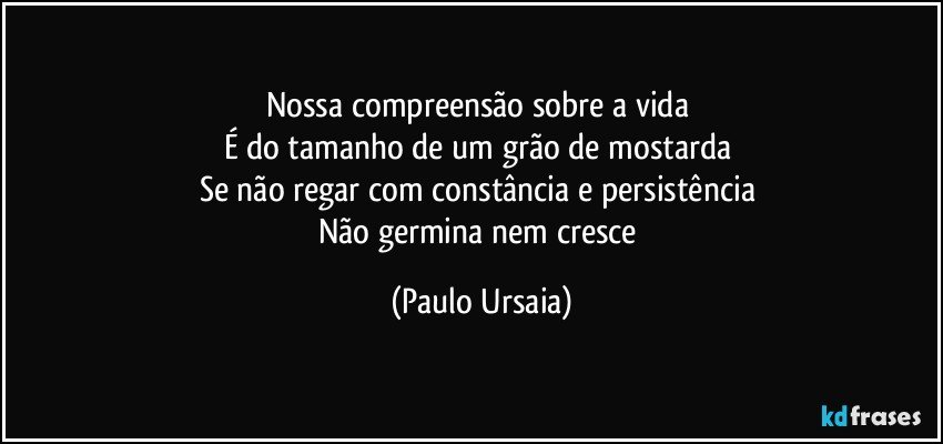 Nossa compreensão sobre a vida 
É do tamanho de um grão de mostarda 
Se não regar com constância e persistência 
Não germina nem cresce (Paulo Ursaia)