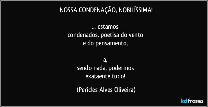 NOSSA CONDENAÇÃO, NOBILÍSSIMA!

... estamos 
condenados, poetisa do vento 
e do pensamento, 

a, 
sendo nada, podermos 
exataente tudo! (Pericles Alves Oliveira)