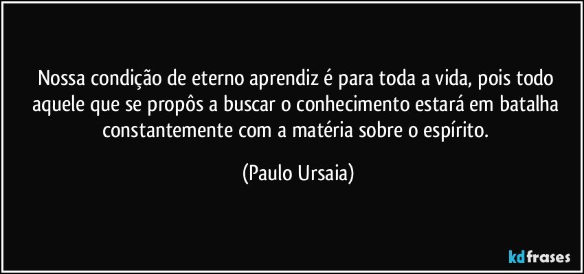 Nossa condição de eterno aprendiz é para toda a vida, pois todo aquele que se propôs a buscar o conhecimento estará em batalha constantemente com a matéria sobre o espírito. (Paulo Ursaia)