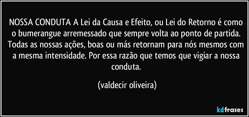 NOSSA CONDUTA A Lei da Causa e Efeito, ou Lei do Retorno é como o bumerangue arremessado que sempre volta ao ponto de partida. Todas as nossas ações, boas ou más retornam para nós mesmos com a mesma intensidade. Por essa razão que temos que vigiar a nossa conduta. (valdecir oliveira)