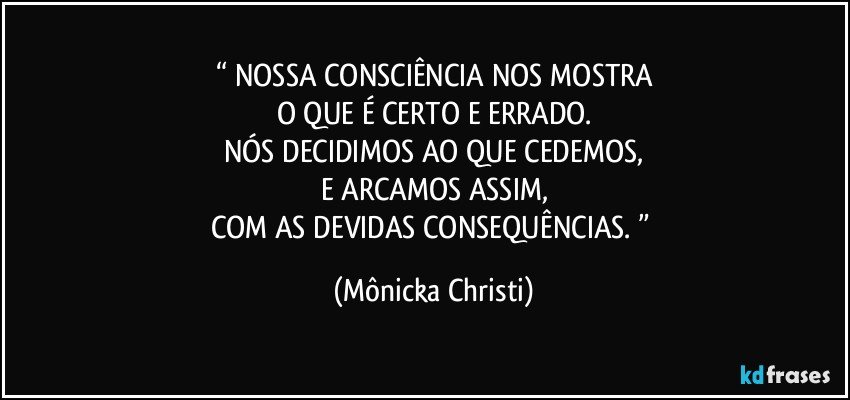 “ NOSSA CONSCIÊNCIA NOS MOSTRA
O QUE É CERTO E ERRADO.
NÓS DECIDIMOS AO QUE CEDEMOS,
E ARCAMOS ASSIM,
COM AS DEVIDAS CONSEQUÊNCIAS. ” (Mônicka Christi)