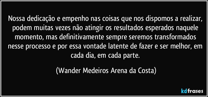 Nossa dedicação e empenho nas coisas que nos dispomos a realizar, podem muitas vezes não atingir os resultados esperados naquele momento, mas definitivamente sempre seremos transformados nesse processo e por essa vontade latente de fazer e ser melhor, em cada dia, em cada parte. (Wander Medeiros Arena da Costa)