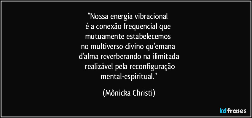 "Nossa energia vibracional 
é a conexão frequencial que 
mutuamente estabelecemos 
no multiverso divino qu'emana 
d'alma reverberando na ilimitada
 realizável pela reconfiguração
 mental-espiritual." (Mônicka Christi)