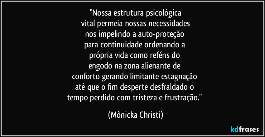 "Nossa estrutura psicológica
 vital permeia nossas necessidades 
nos impelindo a auto-proteção 
para continuidade ordenando a 
própria vida como reféns do 
engodo na zona alienante de 
conforto gerando limitante estagnação 
até que o fim desperte desfraldado o 
tempo perdido com tristeza e frustração." (Mônicka Christi)