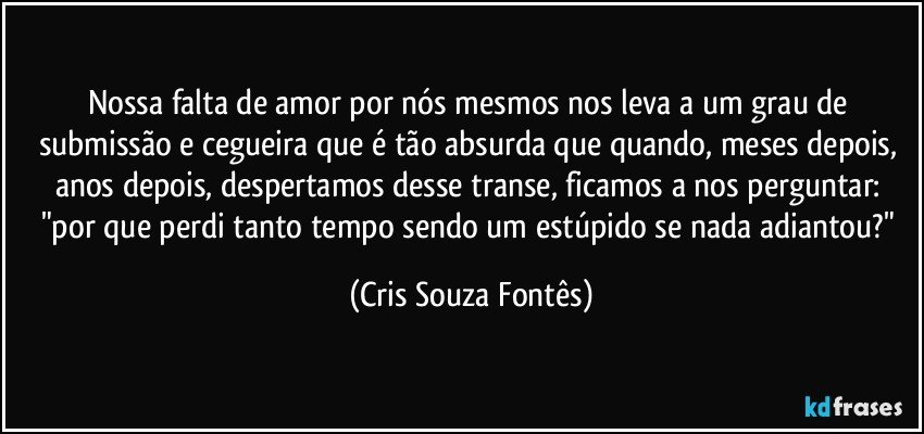 Nossa falta de amor por nós mesmos nos leva a um grau de submissão e cegueira que é tão absurda que quando, meses depois, anos depois, despertamos desse transe, ficamos a nos perguntar: "por que perdi tanto tempo sendo um estúpido se nada adiantou?" (Cris Souza Fontês)