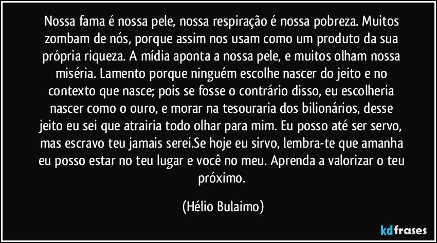 Nossa fama é nossa pele, nossa respiração é nossa pobreza. Muitos zombam de nós, porque assim nos usam como um produto da sua própria riqueza. A mídia aponta a nossa pele, e muitos olham nossa miséria. Lamento porque ninguém escolhe nascer do jeito e no contexto que nasce; pois se fosse o contrário disso, eu escolheria nascer como o ouro, e morar na tesouraria dos bilionários, desse jeito eu sei que atrairia todo olhar para mim. Eu posso até ser servo, mas escravo teu jamais serei.Se hoje eu sirvo, lembra-te que amanha eu posso estar no teu lugar e você no meu. Aprenda a valorizar o teu próximo. (Hélio Bulaimo)